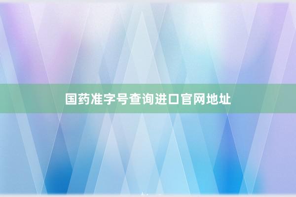 国药准字号查询进口官网地址